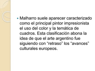  Malharro suele aparecer caracterizado 
como el principal pintor impresionista 
el uso del color y la temática de 
cuadros. Esta clasificación abona la 
idea de que el arte argentino fue 
siguiendo con “retraso” los “avances” 
culturales europeos. 
 