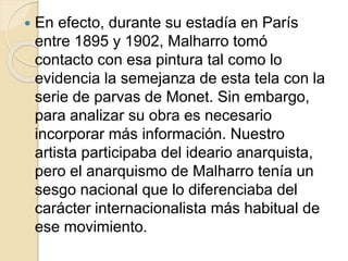  En efecto, durante su estadía en París 
entre 1895 y 1902, Malharro tomó 
contacto con esa pintura tal como lo 
evidencia la semejanza de esta tela con la 
serie de parvas de Monet. Sin embargo, 
para analizar su obra es necesario 
incorporar más información. Nuestro 
artista participaba del ideario anarquista, 
pero el anarquismo de Malharro tenía un 
sesgo nacional que lo diferenciaba del 
carácter internacionalista más habitual de 
ese movimiento. 
 