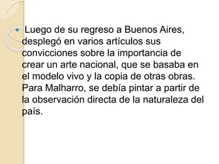  Luego de su regreso a Buenos Aires, 
desplegó en varios artículos sus 
convicciones sobre la importancia de 
crear un arte nacional, que se basaba en 
el modelo vivo y la copia de otras obras. 
Para Malharro, se debía pintar a partir de 
la observación directa de la naturaleza del 
país. 
 