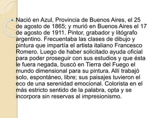  Nació en Azul, Provincia de Buenos Aires, el 25 
de agosto de 1865; y murió en Buenos Aires el 17 
de agosto de 1911. Pintor, grabador y litógrafo 
argentino. Frecuentaba las clases de dibujo y 
pintura que impartía el artista italiano Francesco 
Romero. Luego de haber solicitado ayuda oficial 
para poder proseguir con sus estudios y que ésta 
le fuera negada, buscó en Tierra del Fuego el 
mundo dimensional para su pintura. Allí trabajó 
solo, espontáneo, libre; sus paisajes tuvieron el 
eco de una serenidad emocional. Colorista en el 
más estricto sentido de la palabra, opta y se 
incorpora sin reservas al impresionismo. 
 