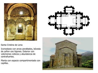 Santa Cristina de Lena Iconostasio con arcos peraltados, bóveda de cañon con fajones. Exterior con volúmenes cúbicos y abundancia de contrafuertes. Planta con espacio compartimentado con capillas. 