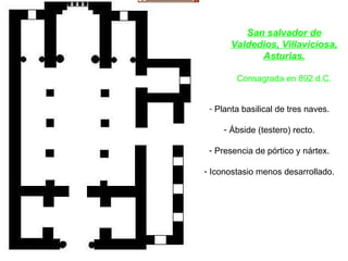 San salvador de Valdedios, Villaviciosa, Asturias. Consagrada en 892 d.C. Planta basilical de tres naves. Ábside (testero) recto. Presencia de pórtico y nártex. Iconostasio menos desarrollado. 