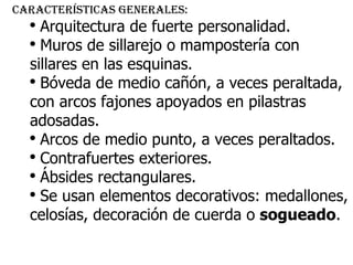 Características generales: Arquitectura de fuerte personalidad. Muros de sillarejo o mampostería con sillares en las esquinas. Bóveda de medio cañón, a veces peraltada, con arcos fajones apoyados en pilastras adosadas. Arcos de medio punto, a veces peraltados. Contrafuertes exteriores. Ábsides rectangulares. Se usan elementos decorativos: medallones, celosías, decoración de cuerda o  sogueado . 