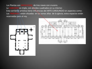 Las Plantas son BASILICALES de tres naves con crucero.
La CABECERA es triple, con ábsides cuadrados en su interior.
Esta corriente artística tiene influencias del ARTE CAROLINGIO en aspectos como:
Las TRIBUNAS: están situadas en las zonas altas de la iglesia; estos espacios están
reservadas para el rey.
 