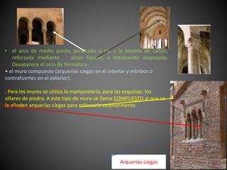 • el arco de medio punto, peraltado o no, y la bóveda de cañón,
reforzada mediante arcos fajones o totalmente despejada.
Desaparece el arco de herradura
• el muro compuesto (arquerías ciegas en el interior y estribos o
contrafuertes en el exterior).
. Para los muros se utiliza la mampostería, para las esquinas: los
sillares de piedra. A este tipo de muro se llama COMPUESTO al que se
le añaden arquerías ciegas para reforzarle exteriormente.
Arquerías ciegas
 