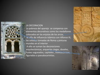 LA DECORACION
La pobreza del aparejo se compensa con
elementos decorativos como los medallones
colocados en las enjutas de los arcos,
el alfiz de influencia islámica con Alfonso III,
las celosías tomadas de Roma y pinturas
murales en el interior
A ello se suman las decoraciones
arquitectónicas, arquerías ciegas, doseles,
fustes sogueados, capiteles , troncocónicos,
figurados o pseudocorintios.
 