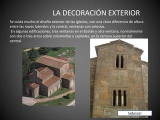 LA DECORACIÓN EXTERIOR
Se cuida mucho el diseño exterior de las iglesias, con una clara diferencia de altura
entre las naves laterales y la central, ventanas con celosías.
En algunas edificaciones, tres ventanas en el ábside y otra ventana, normalmente
con dos o tres arcos sobre columnillas y capiteles, en la cámara superior del
central.
ladesoci
 