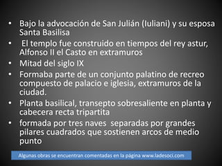 • Bajo la advocación de San Julián (Iuliani) y su esposa
Santa Basilisa
• El templo fue construido en tiempos del rey astur,
Alfonso II el Casto en extramuros
• Mitad del siglo IX
• Formaba parte de un conjunto palatino de recreo
compuesto de palacio e iglesia, extramuros de la
ciudad.
• Planta basilical, transepto sobresaliente en planta y
cabecera recta tripartita
• formada por tres naves separadas por grandes
pilares cuadrados que sostienen arcos de medio
punto
Algunas obras se encuentran comentadas en la página www.ladesoci.com
 