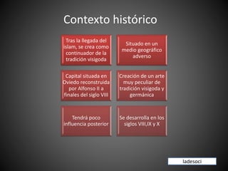Contexto histórico
Tras la llegada del
islam, se crea como
continuador de la
tradición visigoda
Situado en un
medio geográfico
adverso
Capital situada en
Oviedo reconstruida
por Alfonso II a
finales del siglo VIII
Creación de un arte
muy peculiar de
tradición visigoda y
germánica
Tendrá poco
influencia posterior
Se desarrolla en los
siglos VIII,IX y X
ladesoci
 