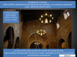 INTERIOR DE LA IGLESIA
NAVE CENTRAL ADINTELADA CON ARMADURA DE MADERA , no se emplea la bóveda de
cañón. ARCOS DE MEDIO PUNTO
arco de triunfo señala la parte de los fieles de la parte del clero.
Todo el edificio está decorado con pinturas murales dispuestos en frisos y con un intento
de representar la perspectiva
La división de las naves
se hace mediante
ARCO DE MEDIO
PUNTO sobre pilares
de planta cuadrada.
ladesoci
 