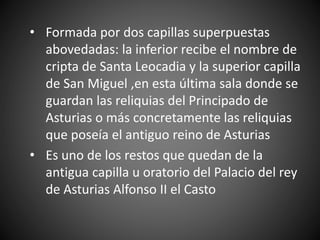 • Formada por dos capillas superpuestas
abovedadas: la inferior recibe el nombre de
cripta de Santa Leocadia y la superior capilla
de San Miguel ,en esta última sala donde se
guardan las reliquias del Principado de
Asturias o más concretamente las reliquias
que poseía el antiguo reino de Asturias
• Es uno de los restos que quedan de la
antigua capilla u oratorio del Palacio del rey
de Asturias Alfonso II el Casto
 