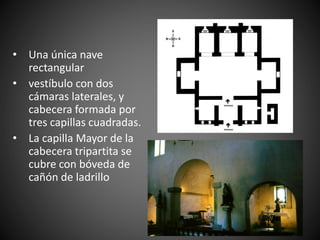 • Una única nave
rectangular
• vestíbulo con dos
cámaras laterales, y
cabecera formada por
tres capillas cuadradas.
• La capilla Mayor de la
cabecera tripartita se
cubre con bóveda de
cañón de ladrillo
 