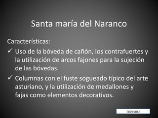 Santa maría del Naranco
Características:
✓ Uso de la bóveda de cañón, los contrafuertes y
la utilización de arcos fajones para la sujeción
de las bóvedas.
✓ Columnas con el fuste sogueado típico del arte
asturiano, y la utilización de medallones y
fajas como elementos decorativos.
ladesoci
 