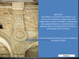 Significado:
Este edificio se concibió como Palacio: una
construcción reducida y alargada que tomó
modelo de un palacio Carolingio. La decoración
está copiada de tapices. La existencia de un
pequeño baño en la planta inferior indican un
cierto grado de refinamiento
Los arcos fajones terminan en unos medallones
llamados CLIPEOS
ladesoci
 