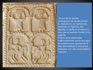 . En una de las bandas
rectangulares de donde penden
los medallones, se representan,
repartidas en registros, dos
figurillas a caballo en el inferior y
otras dos en posición frontal, en el
superior.
El tema se ha relacionado
tradicionalmente con los dos tipos
de existencia que caracterizan la
elite altomedieval: la vida activa -
bellatores- y la vida contemplativa
-oratores-.
 