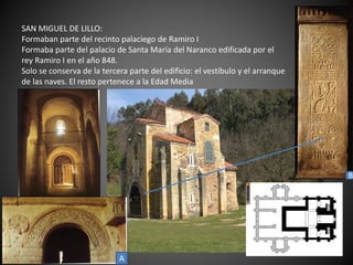 SAN MIGUEL DE LILLO:
Formaban parte del recinto palaciego de Ramiro I
Formaba parte del palacio de Santa María del Naranco edificada por el
rey Ramiro I en el año 848.
Solo se conserva de la tercera parte del edificio: el vestíbulo y el arranque
de las naves. El resto pertenece a la Edad Media
A
B
 