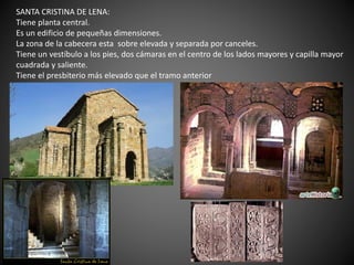 SANTA CRISTINA DE LENA:
Tiene planta central.
Es un edificio de pequeñas dimensiones.
La zona de la cabecera esta sobre elevada y separada por canceles.
Tiene un vestíbulo a los pies, dos cámaras en el centro de los lados mayores y capilla mayor
cuadrada y saliente.
Tiene el presbiterio más elevado que el tramo anterior
 