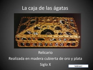 La caja de las ágatas
Relicario
Realizada en madera cubierta de oro y plata
Siglo X ladesoci
 