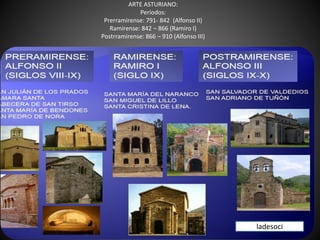 ARTE ASTURIANO:
Períodos:
Prerramirense: 791- 842 (Alfonso II)
Ramirense: 842 – 866 (Ramiro I)
Postrramirense: 866 – 910 (Alfonso III)
ladesoci
 