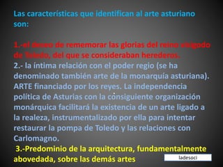 Las características que identifican al arte asturiano
son:
1.-el deseo de rememorar las glorias del reino visigodo
de Toledo, del que se consideraban herederos.
2.- la íntima relación con el poder regio (se ha
denominado también arte de la monarquía asturiana).
ARTE financiado por los reyes. La independencia
política de Asturias con la consiguiente organización
monárquica facilitará la existencia de un arte ligado a
la realeza, instrumentalizado por ella para intentar
restaurar la pompa de Toledo y las relaciones con
Carlomagno.
3.-Predominio de la arquitectura, fundamentalmente
abovedada, sobre las demás artes
.
ladesoci
 