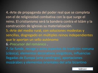 4.-Arte de propaganda del poder real que se completa
con el de religiosidad combativa con la que surge el
reino. El cristianismo será la bandera contra el Islám y la
construcción de Iglesias su materialización.
5.-Arte del medio rural, con soluciones modestas y
sencillas, disgregado en múltiples reinos independientes
que le aportan un sello autónomo
6.-Precursor del románico .
7.-Se funde, recoge y aúna aspectos de tradición romana
(clásica), elementos decorativos visigóticos, influencias
llegadas de Europa (arte carolingio), aportaciones
mozárabes y elementos orientales del arte bizantino
ladesoci
 
