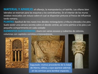 MATERIAL Y APAREJO: el sillarejo, la mampostería y el ladrillo. Los sillares bien
labrados se reservan para las esquinas y los contrafuertes. En el interior de los muros
estaban revocados con estuco sobre el cual se disponían pinturas al fresco de influencia
tardo romana.
PLANTAS: basilical de tres naves tres ábsides rectangulares y tribuna elevada a los pies.
Suele existir una cámara secreta sobre el ábside central, así como pórtico a los pies y un
pequeño compartimento en cada costado
ELEMENTOS SUSTENTANTES: muro con vanos escasos y cubiertos de celosías,
columnas con capiteles corintios o troncocónicos.
Sogueado: motivo procedente de la Edad
de Hierro, céltico, y que aparece además
en las cornisas para bordear espacios.
 