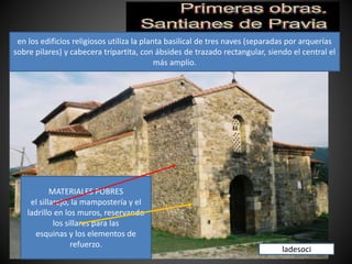 MATERIALES POBRES
el sillarejo, la mampostería y el
ladrillo en los muros, reservando
los sillares para las
esquinas y los elementos de
refuerzo.
en los edificios religiosos utiliza la planta basilical de tres naves (separadas por arquerías
sobre pilares) y cabecera tripartita, con ábsides de trazado rectangular, siendo el central el
más amplio.
ladesoci
 