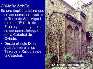 CÁMARA SANTA: Es una capilla palatina que se encuentra adosada a la Torre de San Miguel, resto del Palacio de Fruela y que hoy en día se encuentra integrada en la Catedral de Oviedo. Desde el siglo IX se guardan en ella los Tesoros y Reliquias de la Catedral.  EXTERIOR (reformado) DE LA CAMARA SANTA 