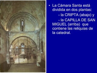 La Cámara Santa está dividida en dos plantas: - la CRIPTA (abajo) y - la CAPILLA DE SAN MIGUEL (arriba)  que contiene las reliquias de la catedral.  