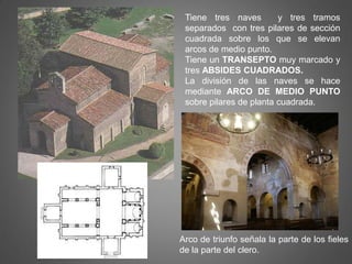 Tiene tres naves y tres tramos
separados con tres pilares de sección
cuadrada sobre los que se elevan
arcos de medio punto.
Tiene un TRANSEPTO muy marcado y
tres ABSIDES CUADRADOS.
La división de las naves se hace
mediante ARCO DE MEDIO PUNTO
sobre pilares de planta cuadrada.
Arco de triunfo señala la parte de los fieles
de la parte del clero.
 