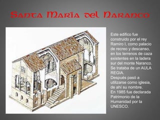 Santa María del Naranco
Este edifico fue
construido por el rey
Ramiro I, como palacio
de recreo y descanso,
en los terrenos de caza
existentes en la ladera
sur del monte Naranco.
Se trataba de un AULA
REGIA.
Después pasó a
utilizarse como iglesia,
de ahí su nombre.
En 1985 fue declarada
Patrimonio de la
Humanidad por la
UNESCO.
 