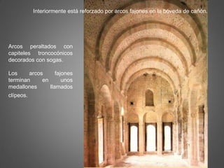 Interiormente está reforzado por arcos fajones en la bóveda de cañón.
Arcos peraltados con
capiteles troncocónicos
decorados con sogas.
Los arcos fajones
terminan en unos
medallones llamados
clípeos.
 