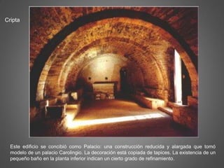 Cripta
Este edificio se concibió como Palacio: una construcción reducida y alargada que tomó
modelo de un palacio Carolingio. La decoración está copiada de tapices. La existencia de un
pequeño baño en la planta inferior indican un cierto grado de refinamiento.
 