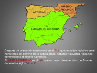 Después de la invasión musulmana en el 711, quedaron dos reductos en el
norte libres del dominio de la cultura árabe: Asturias y la Marca Hispánica
perteneciente al Imperio Carolingio.
El ARTE ASTURIANO es el arte que se desarrolló en el reino de Asturias
durante los siglos VIII al X.
 