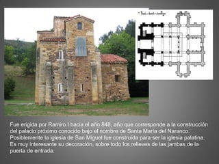 Fue erigida por Ramiro I hacia el año 848, año que corresponde a la construcción
del palacio próximo conocido bajo el nombre de Santa María del Naranco.
Posiblemente la iglesia de San Miguel fue construida para ser la iglesia palatina.
Es muy interesante su decoración, sobre todo los relieves de las jambas de la
puerta de entrada.
 