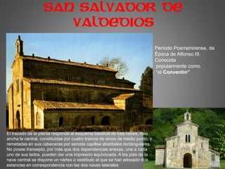 SAN SALVADOR DE
VALDEDIOS
Período Posrramirense, de
Época de Alfonso III.
Conocida
popularmente como
“el Conventín”
El trazado de la planta responde al esquema basilical de tres naves, más
ancha la central, constituidas por cuatro tramos de arcos de medio punto, y
rematadas en sus cabeceras por sendas capillas absidiales rectangulares.
No posee transepto, por más que dos dependencias anexas, una a cada
uno de sus lados, pueden dar una impresión equivocada. A los pies de la
nave central se dispone un nártex o vestíbulo al que se han adosado dos
estancias en correspondencia con las dos naves laterales
 