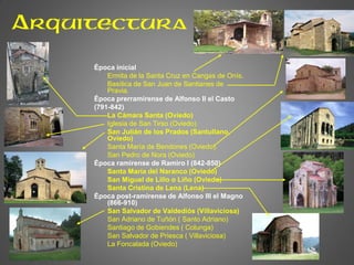 Arquitectura
Época inicial
Ermita de la Santa Cruz en Cangas de Onís.
Basílica de San Juan de Santianes de
Pravia.
Época prerramirense de Alfonso II el Casto
(791-842)
La Cámara Santa (Oviedo)
Iglesia de San Tirso (Oviedo)
San Julián de los Prados (Santullano,
Oviedo)
Santa María de Bendones (Oviedo).
San Pedro de Nora (Oviedo)
Época ramirense de Ramiro I (842-850)
Santa María del Naranco (Oviedo)
San Miguel de Lillo o Liño (Oviedo)
Santa Cristina de Lena (Lena)
Época post-ramirense de Alfonso III el Magno
(866-910)
San Salvador de Valdediós (Villaviciosa)
San Adriano de Tuñón ( Santo Adriano)
Santiago de Gobiendes ( Colunga)
San Salvador de Priesca ( Villaviciosa)
La Foncalada (Oviedo)
 