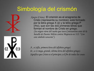 Simbología del crismón
Χριςτο (Cristo). El crismón es el anagrama de
Cristo (representa su nombre); está formado
por la letra griega X (ji) y la letra griega P
(rho), que son las dos primeras letras que
forman el nombre de Cristo en griego.
(Su origen viene del sueño que tuvo Constantino ante de la
batalla de Puente Milvio contra Majencio en 312: “Con
este símbolo vencerás”).
Α , α (alfa, primera letra del alfabeto griego)
Ω , ω (o mega, grande, última letra del alfabeto griego).
Significa que Cristo es el principio y el fin de todas las cosas.
 