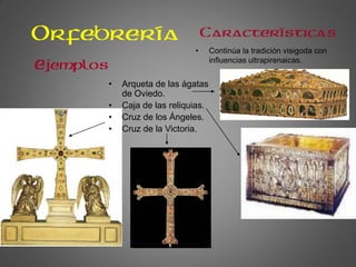 Orfebrería
• Continúa la tradición visigoda con
influencias ultrapirenaicas.
Características
Ejemplos
• Arqueta de las ágatas
de Oviedo.
• Caja de las reliquias.
• Cruz de los Ángeles.
• Cruz de la Victoria.
 
