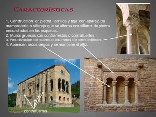 Características
1. Construcción en piedra, ladrillos y teja con aparejo de
mampostería o sillarejo que se alterna con sillares de piedra
encuadrados en las esquinas.
2. Muros gruesos con contrarrestos o contrafuertes.
3. Reutilización de pilares o columnas de otros edificios.
4. Aparecen arcos ciegos y se mantiene el alfiz.
contrafuertes
 