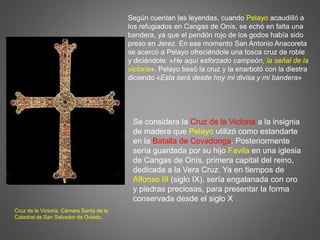 Según cuentan las leyendas, cuando Pelayo acaudilló a
los refugiados en Cangas de Onís, se echó en falta una
bandera, ya que el pendón rojo de los godos había sido
preso en Jerez. En ese momento San Antonio Anacoreta
se acercó a Pelayo ofreciéndole una tosca cruz de roble
y diciéndole: «He aquí esforzado campeón, la señal de la
victoria». Pelayo besó la cruz y la enarboló con la diestra
diciendo «Esta será desde hoy mi divisa y mi bandera»
Se considera la Cruz de la Victoria a la insignia
de madera que Pelayo utilizó como estandarte
en la Batalla de Covadonga. Posteriormente
sería guardada por su hijo Favila en una iglesia
de Cangas de Onís, primera capital del reino,
dedicada a la Vera Cruz. Ya en tiempos de
Alfonso III (siglo IX), sería engalanada con oro
y piedras preciosas, para presentar la forma
conservada desde el siglo X
Cruz de la Victoria. Cámara Santa de la
Catedral de San Salvador de Oviedo.
 