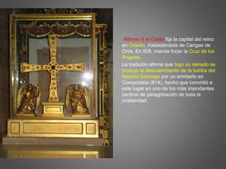 Alfonso II el Casto fija la capital del reino
en Oviedo, trasladándola de Cangas de
Onís. En 808, manda forjar la Cruz de los
Ángeles.
La tradición afirma que bajo su reinado se
produjo el descubrimiento de la tumba del
Apóstol Santiago por un ermitaño en
Compostela (814), hecho que convirtió a
este lugar en uno de los más importantes
centros de peregrinación de toda la
cristiandad.
.
 