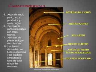 BÓVEDAS DE CAÑÓN
ARCOS FAJONES
SILLAREJO
DISCOS CLÍPEOS
ARCOS DE MEDIO
PUNTO PERALTADOS
COLUMNA SOGUEADA
Interior de Santa María del Naranco
Características
5. Arcos de medio
punto, arcos
peraltados y
arcos ciegos.
6. Bóvedas de
cañón reforzadas
con arcos
fajones.
7. Abundan los
pilares en lugar
de columnas.
8. Las basas
decoradas, los
fustes sogueados
y los capiteles
enriquecidos,
todo ello para
realzar las
columnas.
 