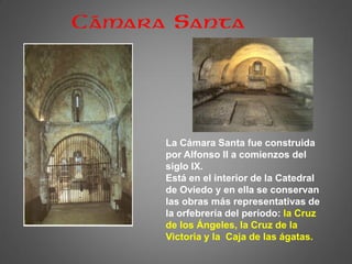 La Cámara Santa fue construida
por Alfonso II a comienzos del
siglo IX.
Está en el interior de la Catedral
de Oviedo y en ella se conservan
las obras más representativas de
la orfebrería del período: la Cruz
de los Ángeles, la Cruz de la
Victoria y la Caja de las ágatas.
Cámara Santa
 