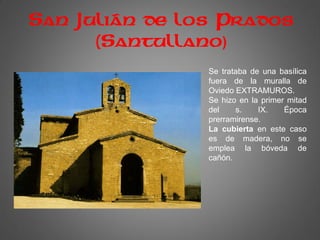 San Julián de los Prados
(Santullano)
Se trataba de una basílica
fuera de la muralla de
Oviedo EXTRAMUROS.
Se hizo en la primer mitad
del s. IX. Época
prerramirense.
La cubierta en este caso
es de madera, no se
emplea la bóveda de
cañón.
 