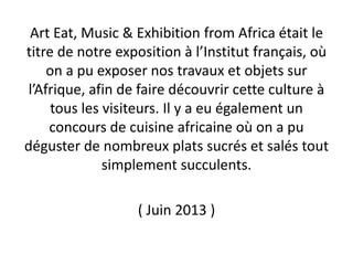 Art Eat, Music & Exhibition from Africa était le
titre de notre exposition à l’Institut français, où
on a pu exposer nos travaux et objets sur
l’Afrique, afin de faire découvrir cette culture à
tous les visiteurs. Il y a eu également un
concours de cuisine africaine où on a pu
déguster de nombreux plats sucrés et salés tout
simplement succulents.
( Juin 2013 )
 