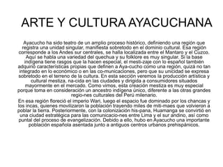 ARTE Y CULTURA AYACUCHANA
Ayacucho ha sido teatro de un amplio proceso histórico, definiendo una región que
registra una unidad singular, manifiesta sobretodo en el dominio cultural. Esa región
corresponde a los Andes sur centrales, se halla localizada entre el Mantaro y el Cuzco.
Aquí se habla una variedad del quechua y su folklore es muy singular. Si la base
indígena tiene rasgos que la hacen especial, el mesti-zaje con lo español también
adquirió características propias que definen a Aya-cucho como una región, quizá no tan
integrado en lo económico o en las co-municaciones, pero que su unicidad se expresa
sobretodo en el terreno de la cultura. En esta sección veremos la producción artística y
cultural mestiza, na-cida en las ciudades y dirigida a consumidores situados
mayormente en el mercado. Como vimos, esta creación mestiza es muy especial
porque toma en consideración un ancestro indígena único, diferente a las otras grandes
regio-nes culturales del Perú milenario.
En esa región floreció el imperio Wari, luego el espacio fue dominado por los chancas y
los incas, quienes movilizaron la población trayendo miles de miti-maes que volvieron a
poblar la tierra. Posteriormente, con la colonización his-pana, Huamanga se convirtió en
una ciudad estratégica para las comunicacio-nes entre Lima y el sur andino, así como
puntal del proceso de evangelización. Debido a ello, hubo en Ayacucho una importante
población española asentada junto a antiguos centros urbanos prehispánicos.
 