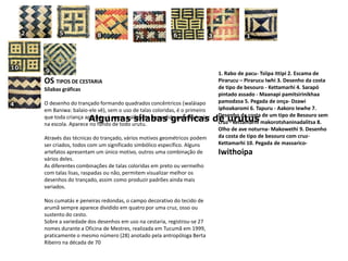 1. Rabo de pacu- Tsiipaittipi 2. Escama de Pirarucu – Pirarucu Iwhi 3. Desenho da costa de tipo de besouro - Kettamarhi 4. Sarapó pintado assado - Maanapipamitsirinikhaapamodzoa 5. Pegada de onça- Dzawiiphoakaromi 6. Tapuru - AakoroIewhe 7. Desenho da costa de um tipo de Besouro sem cruz - kettamarhimakorotshaninadalitsa 8. Olho de ave noturna- Makowethi 9. Desenho da costa de tipo de besouro com cruz- Kettamarhi 10. Pegada de massarico- IwithoipaOS TIPOS DE CESTARIA Sílabas gráficasO desenho do trançado formando quadrados concêntricos (waláiapo em Baniwa: balaio-ele vê), sem o uso de talas coloridas, é o primeiro que toda criança aprende: é como o alfabeto aprendido para poder ler na escola. Aparece no fundo de todo urutu.Através das técnicas do trançado, vários motivos geométricos podem ser criados, todos com um significado simbólico específico. Alguns artefatos apresentam um único motivo, outros uma combinação de vários deles.As diferentes combinações de talas coloridas em preto ou vermelho com talas lisas, raspadas ou não, permitem visualizar melhor os desenhos do trançado, assim como produzir padrões ainda mais variados.Nos cumatás e peneiras redondas, o campo decorativo do tecido de arumã sempre aparece dividido em quatro por uma cruz, osso ou sustento do cesto.Sobre a variedade dos desenhos em uso na cestaria, registrou-se 27 nomes durante a Oficina de Mestres, realizada em Tucumã em 1999, praticamente o mesmo número (28) anotado pela antropóloga Berta Ribeiro na década de 70