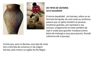 OS TIPOS DE CESTARIAJarro kaxadádaliO termo kaxadádali , em baniwa, refere-se ao formato barrigudo, de uma cesta ou cerâmica; palavra que se aplica também às pessoas (mulheres grávidas, por exemplo) e aos animais; antigamente era feito também de cipó e usado para guardar miudezas (como bóias de molongó e iscas para pescar), ficando submerso até o pescoço.Consta que, para os Baniwa, esse tipo de cesta tem o formato do universo e é de origem baniwa, pelo menos na região do Rio Negro. 