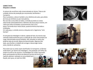 COMO É FEITA Etiquetar e embalarA cestaria de arumã tem sido comercializada em dúzias. Trata-se de unidade mínima de produção por encomenda, facilitando o transporte. Para o produtor, a dúzia é também uma referência de valor, para efeito de troca por dinheiro ou por mercadorias. No caso dos urutus (foto ao lado), o artesão já produz as cestas observando antecipadamente o diâmetro das duas peças maiores, em cada qual serão encaixadas sucessivamente mais cinco peças, formando duas meias dúzias, posteriormente amarradas e embaladas.Em cada peça, o artesão amarra a etiqueta com a logomarca “arte baniwa”.O trançado da embalagem é aberto, rápido de fazer, do mesmo tipo utilizado tradicionalmente para a confecção de cestos descartáveis de carga, denominados aturás (tshéeto). São utilizadas as sobras das próprias talas do arumã, depois de descorticadas. Algumas têm alças, para facilitar o trabalho de carregar e descarregar tantas vezes, devido às cachoeiras.Para evitar que as cestas sejam danificadas no transporte, os Baniwa ainda fazem, por dentro da embalagem, uma proteção com folhas do próprio arumã ou de sororoca. A embalagem foi criada e aprovada pelos participantes da Oficina de Mestres da Arte de Arumã (ver capítulo adiante), realizada na comunidade baniwa de Tucumã Rupitã, alto Içana, em abril de 1999. 